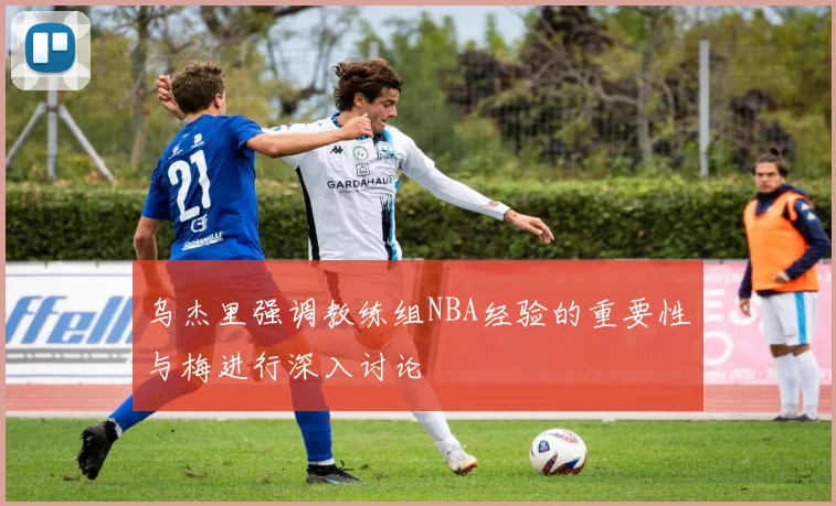 乌杰里强调教练组NBA经验的重要性与梅进行深入讨论