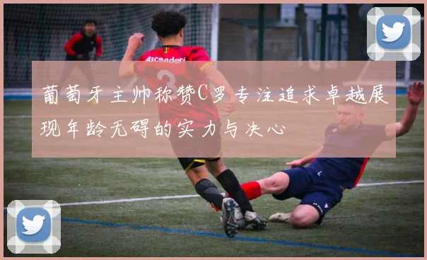 葡萄牙主帅称赞C罗专注追求卓越展现年龄无碍的实力与决心