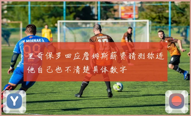 里奇保罗回应詹姆斯薪资猜测称连他自己也不清楚具体数字