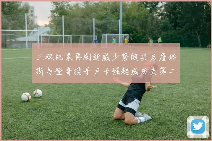 三双纪录再刷新威少紧随其后詹姆斯与登哥携手卢卡崛起成历史第二