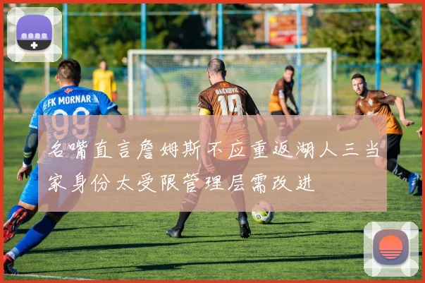 名嘴直言詹姆斯不应重返湖人三当家身份太受限管理层需改进