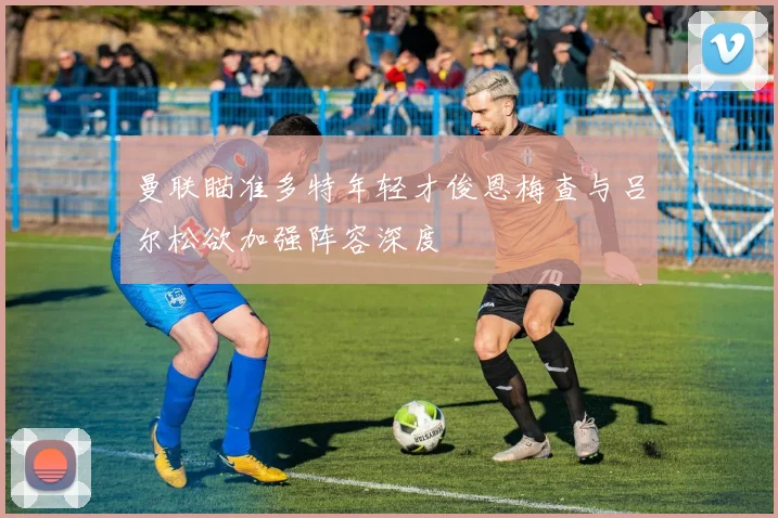 曼联瞄准多特年轻才俊恩梅查与吕尔松欲加强阵容深度