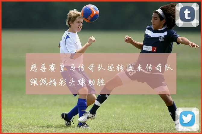 慈善赛皇马传奇队逆转国米传奇队佩佩精彩头球助胜