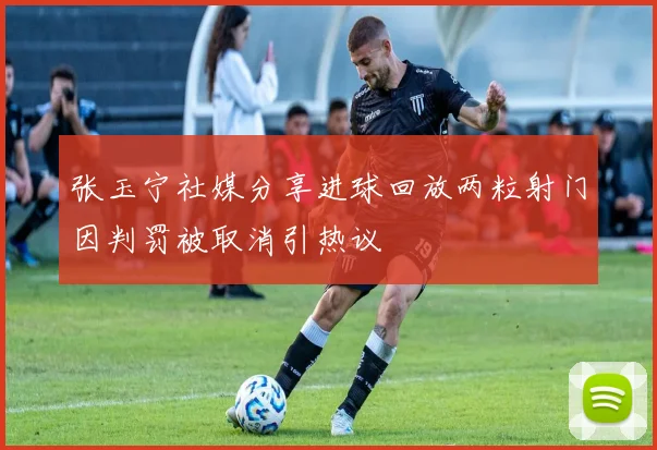 张玉宁社媒分享进球回放两粒射门因判罚被取消引热议