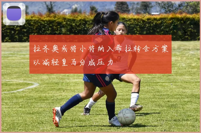 拉齐奥或将小将纳入希拉转会方案以减轻皇马分成压力