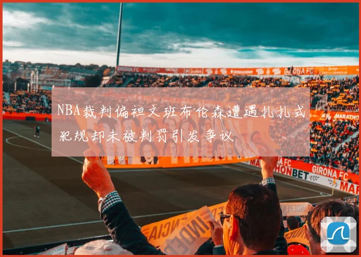 NBA裁判偏袒文班布伦森遭遇扎扎式犯规却未被判罚引发争议