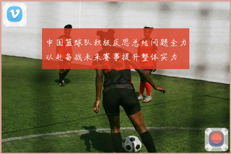 中国篮球队积极反思总结问题全力以赴备战未来赛事提升整体实力
