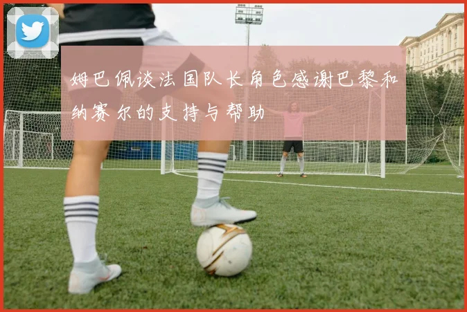 姆巴佩谈法国队长角色感谢巴黎和纳赛尔的支持与帮助