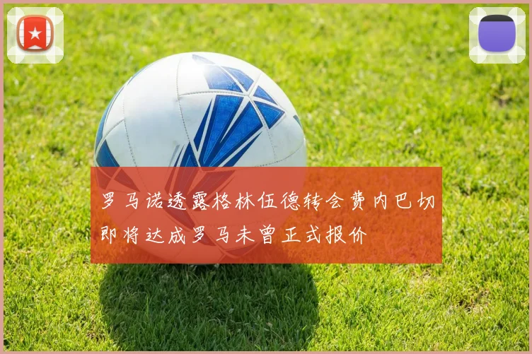罗马诺透露格林伍德转会费内巴切即将达成罗马未曾正式报价