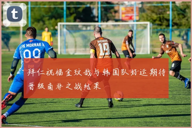 拜仁祝福金玟哉与韩国队好运期待晋级南非之战结果