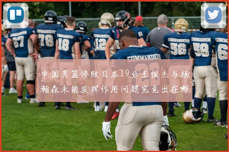 中国男篮惨败日本19分王俊杰与杨瀚森未能发挥作用问题究竟出在哪儿