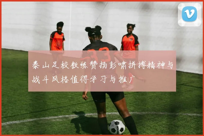 泰山足校教练赞扬彭啸拼搏精神与战斗风格值得学习与推广