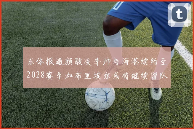 东体报道颜骏凌李帅与海港续约至2028赛季加布里埃尔或将继续留队