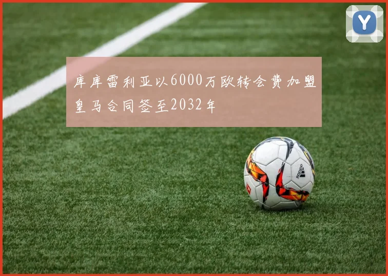 库库雷利亚以6000万欧转会费加盟皇马合同签至2032年