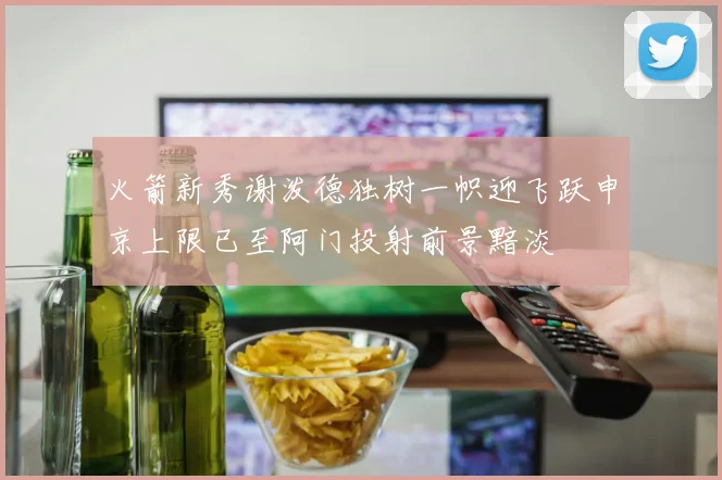火箭新秀谢泼德独树一帜迎飞跃申京上限已至阿门投射前景黯淡