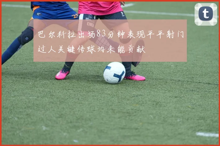 巴尔科拉出场83分钟表现平平射门过人关键传球均未能贡献